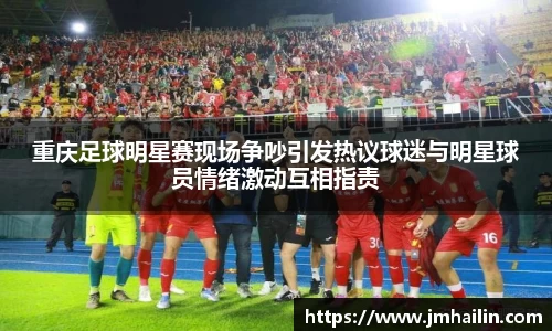 重庆足球明星赛现场争吵引发热议球迷与明星球员情绪激动互相指责