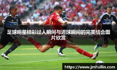 足球明星精彩过人瞬间与进球瞬间的完美结合图片欣赏